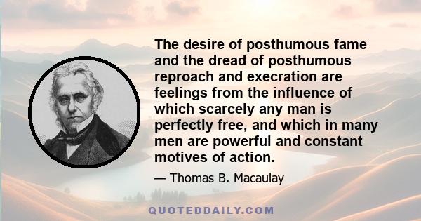 The desire of posthumous fame and the dread of posthumous reproach and execration are feelings from the influence of which scarcely any man is perfectly free, and which in many men are powerful and constant motives of