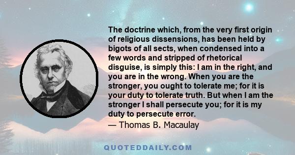 The doctrine which, from the very first origin of religious dissensions, has been held by bigots of all sects, when condensed into a few words and stripped of rhetorical disguise, is simply this: I am in the right, and