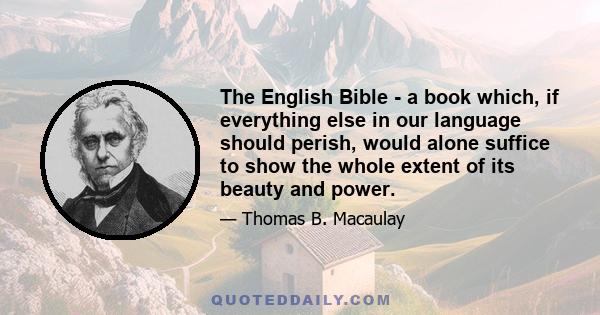 The English Bible - a book which, if everything else in our language should perish, would alone suffice to show the whole extent of its beauty and power.