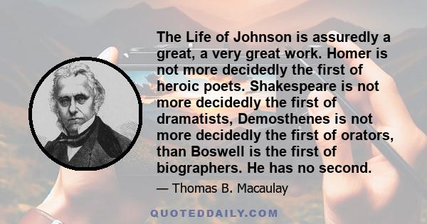 The Life of Johnson is assuredly a great, a very great work. Homer is not more decidedly the first of heroic poets. Shakespeare is not more decidedly the first of dramatists, Demosthenes is not more decidedly the first