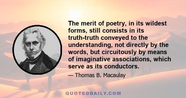 The merit of poetry, in its wildest forms, still consists in its truth-truth conveyed to the understanding, not directly by the words, but circuitously by means of imaginative associations, which serve as its conductors.