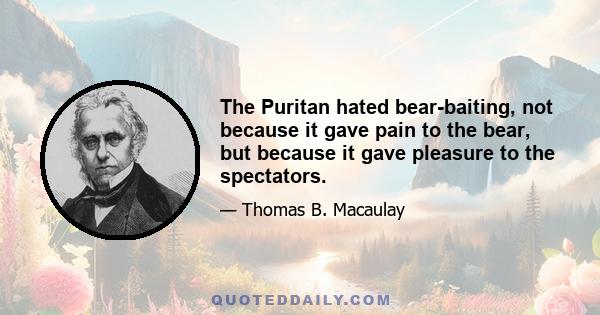 The Puritan hated bear-baiting, not because it gave pain to the bear, but because it gave pleasure to the spectators.