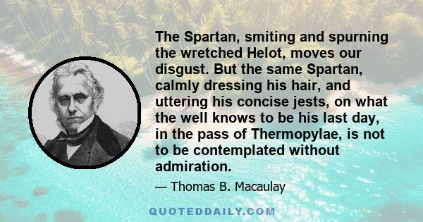 The Spartan, smiting and spurning the wretched Helot, moves our disgust. But the same Spartan, calmly dressing his hair, and uttering his concise jests, on what the well knows to be his last day, in the pass of