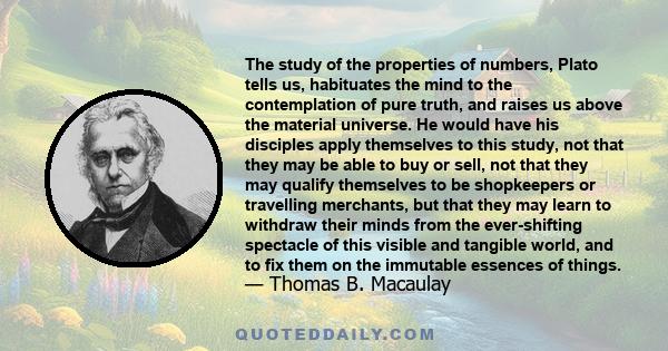 The study of the properties of numbers, Plato tells us, habituates the mind to the contemplation of pure truth, and raises us above the material universe. He would have his disciples apply themselves to this study, not