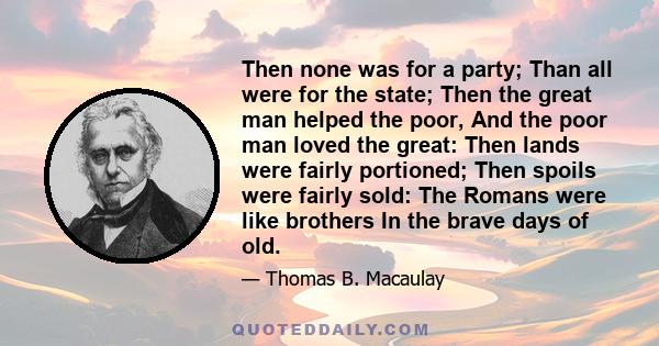 Then none was for a party; Than all were for the state; Then the great man helped the poor, And the poor man loved the great: Then lands were fairly portioned; Then spoils were fairly sold: The Romans were like brothers 