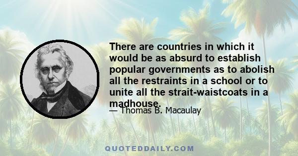 There are countries in which it would be as absurd to establish popular governments as to abolish all the restraints in a school or to unite all the strait-waistcoats in a madhouse.