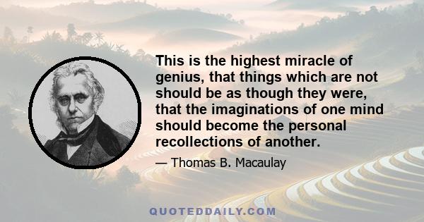 This is the highest miracle of genius, that things which are not should be as though they were, that the imaginations of one mind should become the personal recollections of another.