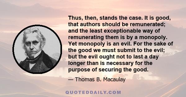 Thus, then, stands the case. It is good, that authors should be remunerated; and the least exceptionable way of remunerating them is by a monopoly. Yet monopoly is an evil. For the sake of the good we must submit to the 