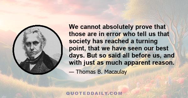 We cannot absolutely prove that those are in error who tell us that society has reached a turning point, that we have seen our best days. But so said all before us, and with just as much apparent reason.