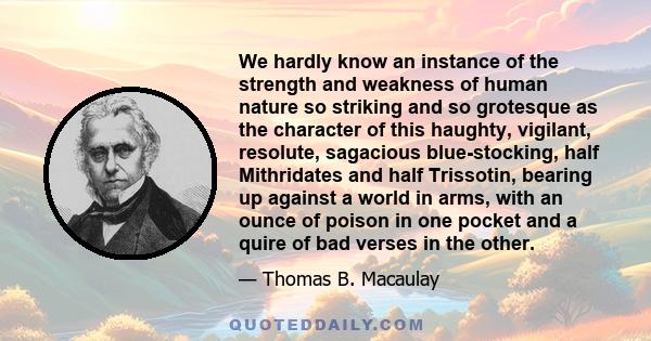 We hardly know an instance of the strength and weakness of human nature so striking and so grotesque as the character of this haughty, vigilant, resolute, sagacious blue-stocking, half Mithridates and half Trissotin,