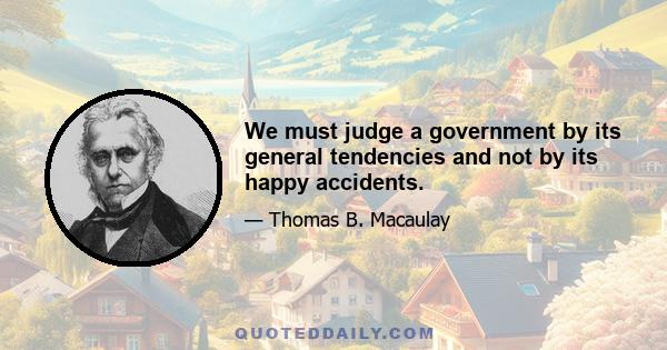 We must judge a government by its general tendencies and not by its happy accidents.