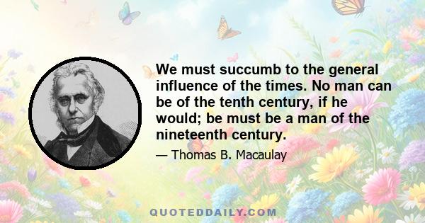 We must succumb to the general influence of the times. No man can be of the tenth century, if he would; be must be a man of the nineteenth century.