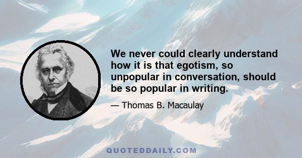 We never could clearly understand how it is that egotism, so unpopular in conversation, should be so popular in writing.