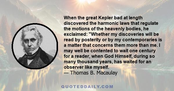 When the great Kepler bad at length discovered the harmonic laws that regulate the motions of the heavenly bodies, he exclaimed: Whether my discoveries will be read by posterity or by my contemporaries is a matter that