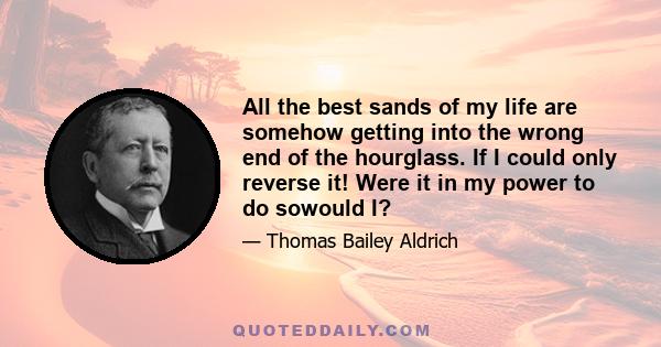 All the best sands of my life are somehow getting into the wrong end of the hourglass. If I could only reverse it! Were it in my power to do sowould I?