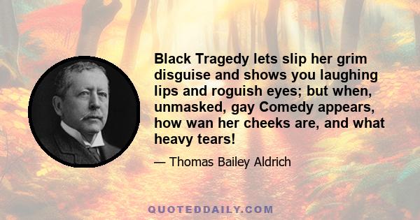 Black Tragedy lets slip her grim disguise and shows you laughing lips and roguish eyes; but when, unmasked, gay Comedy appears, how wan her cheeks are, and what heavy tears!