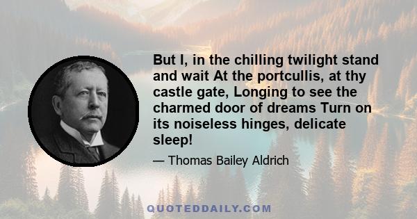 But I, in the chilling twilight stand and wait At the portcullis, at thy castle gate, Longing to see the charmed door of dreams Turn on its noiseless hinges, delicate sleep!