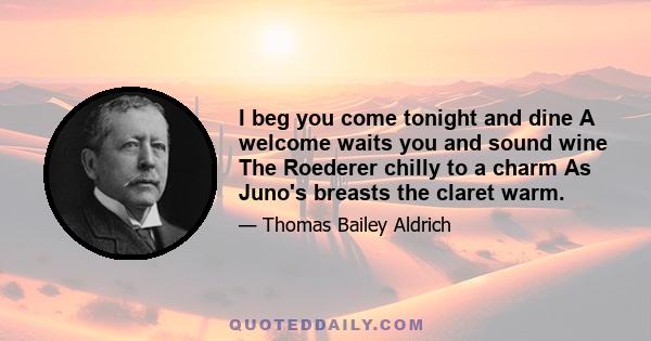 I beg you come tonight and dine A welcome waits you and sound wine The Roederer chilly to a charm As Juno's breasts the claret warm.