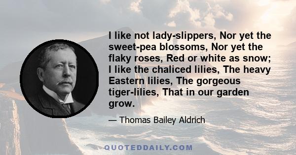 I like not lady-slippers, Nor yet the sweet-pea blossoms, Nor yet the flaky roses, Red or white as snow; I like the chaliced lilies, The heavy Eastern lilies, The gorgeous tiger-lilies, That in our garden grow.