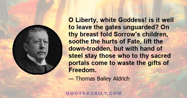 O Liberty, white Goddess! is it well to leave the gates unguarded? On thy breast fold Sorrow's children, soothe the hurts of Fate, lift the down-trodden, but with hand of steel stay those who to thy sacred portals come