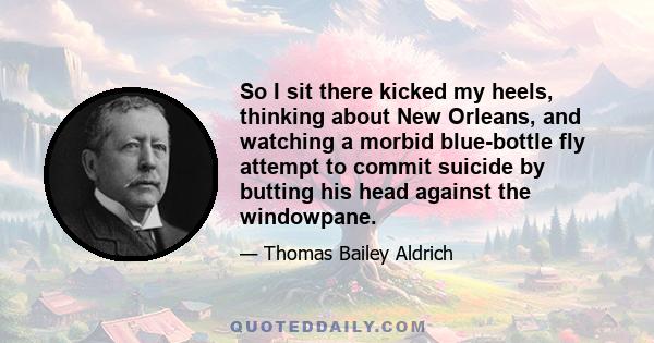 So I sit there kicked my heels, thinking about New Orleans, and watching a morbid blue-bottle fly attempt to commit suicide by butting his head against the windowpane.