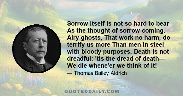 Sorrow itself is not so hard to bear As the thought of sorrow coming. Airy ghosts, That work no harm, do terrify us more Than men in steel with bloody purposes. Death is not dreadful; 'tis the dread of death— We die