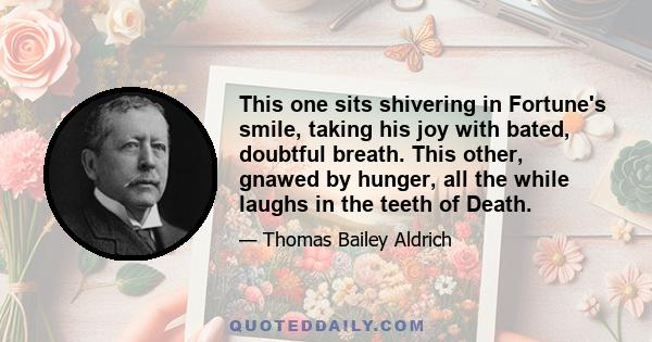 This one sits shivering in Fortune's smile, taking his joy with bated, doubtful breath. This other, gnawed by hunger, all the while laughs in the teeth of Death.