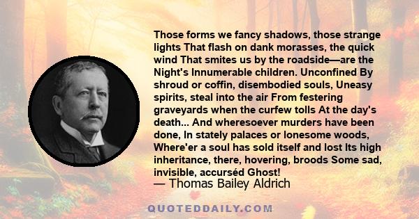 Those forms we fancy shadows, those strange lights That flash on dank morasses, the quick wind That smites us by the roadside—are the Night's Innumerable children. Unconfined By shroud or coffin, disembodied souls,