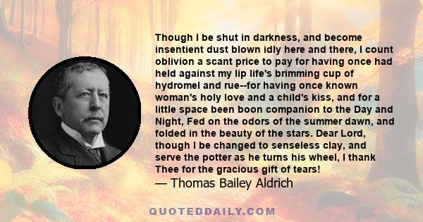 Though I be shut in darkness, and become insentient dust blown idly here and there, I count oblivion a scant price to pay for having once had held against my lip life's brimming cup of hydromel and rue--for having once