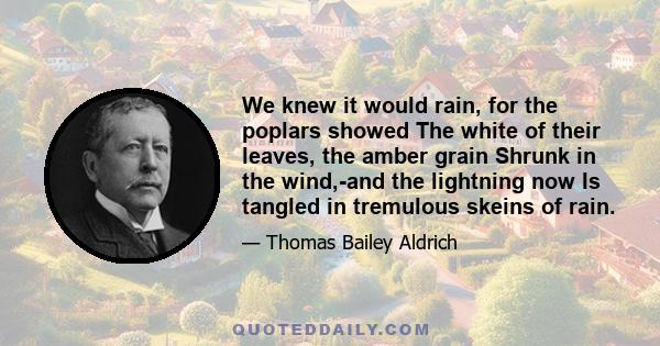 We knew it would rain, for the poplars showed The white of their leaves, the amber grain Shrunk in the wind,-and the lightning now Is tangled in tremulous skeins of rain.