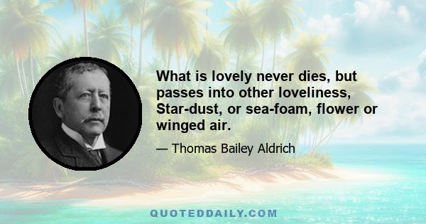 What is lovely never dies, but passes into other loveliness, Star-dust, or sea-foam, flower or winged air.