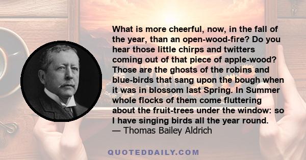 What is more cheerful, now, in the fall of the year, than an open-wood-fire? Do you hear those little chirps and twitters coming out of that piece of apple-wood? Those are the ghosts of the robins and blue-birds that