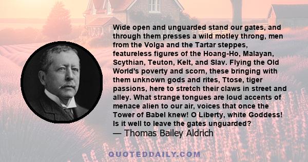 Wide open and unguarded stand our gates, and through them presses a wild motley throng, men from the Volga and the Tartar steppes, featureless figures of the Hoang-Ho, Malayan, Scythian, Teuton, Kelt, and Slav. Flying