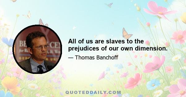 All of us are slaves to the prejudices of our own dimension.