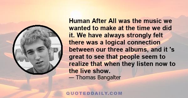 Human After All was the music we wanted to make at the time we did it. We have always strongly felt there was a logical connection between our three albums, and it 's great to see that people seem to realize that when