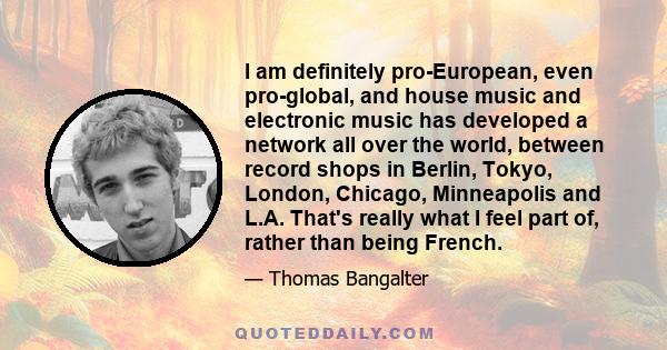 I am definitely pro-European, even pro-global, and house music and electronic music has developed a network all over the world, between record shops in Berlin, Tokyo, London, Chicago, Minneapolis and L.A. That's really