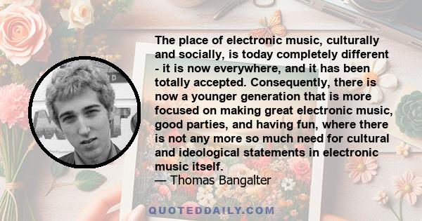 The place of electronic music, culturally and socially, is today completely different - it is now everywhere, and it has been totally accepted. Consequently, there is now a younger generation that is more focused on