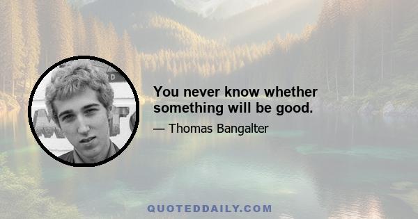 You never know whether something will be good.