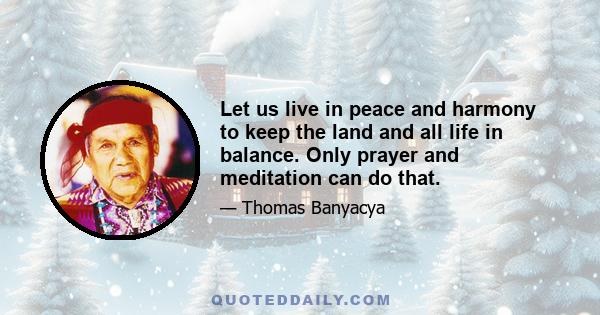 Let us live in peace and harmony to keep the land and all life in balance. Only prayer and meditation can do that.