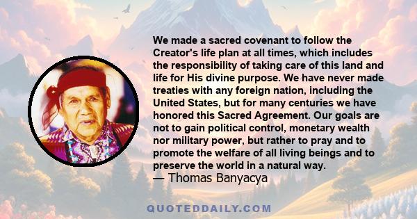 We made a sacred covenant to follow the Creator's life plan at all times, which includes the responsibility of taking care of this land and life for His divine purpose. We have never made treaties with any foreign