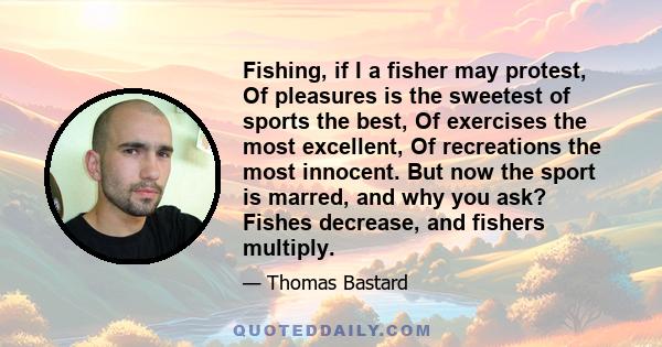 Fishing, if I a fisher may protest, Of pleasures is the sweetest of sports the best, Of exercises the most excellent, Of recreations the most innocent. But now the sport is marred, and why you ask? Fishes decrease, and