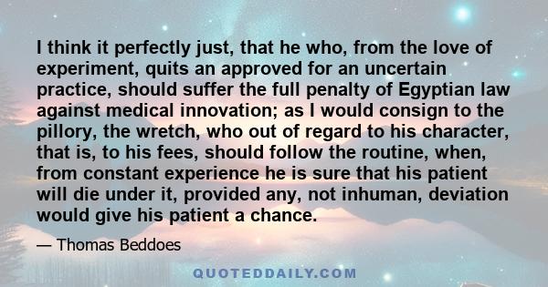 I think it perfectly just, that he who, from the love of experiment, quits an approved for an uncertain practice, should suffer the full penalty of Egyptian law against medical innovation; as I would consign to the