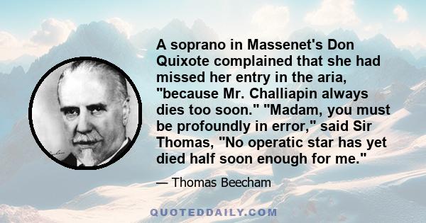 A soprano in Massenet's Don Quixote complained that she had missed her entry in the aria, because Mr. Challiapin always dies too soon. Madam, you must be profoundly in error, said Sir Thomas, No operatic star has yet