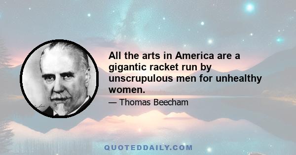 All the arts in America are a gigantic racket run by unscrupulous men for unhealthy women.