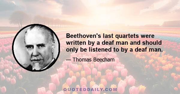 Beethoven's last quartets were written by a deaf man and should only be listened to by a deaf man.