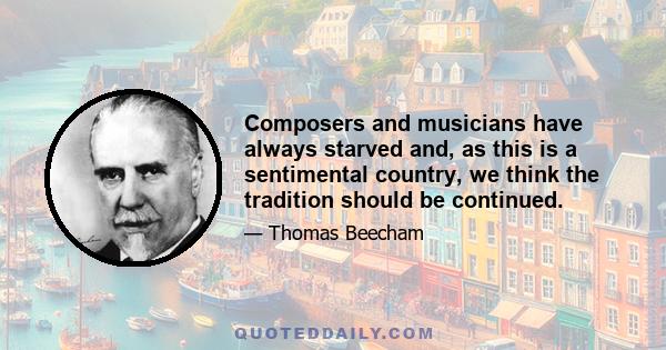 Composers and musicians have always starved and, as this is a sentimental country, we think the tradition should be continued.