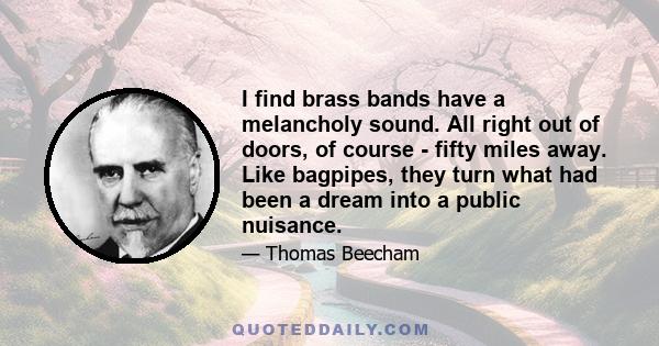 I find brass bands have a melancholy sound. All right out of doors, of course - fifty miles away. Like bagpipes, they turn what had been a dream into a public nuisance.