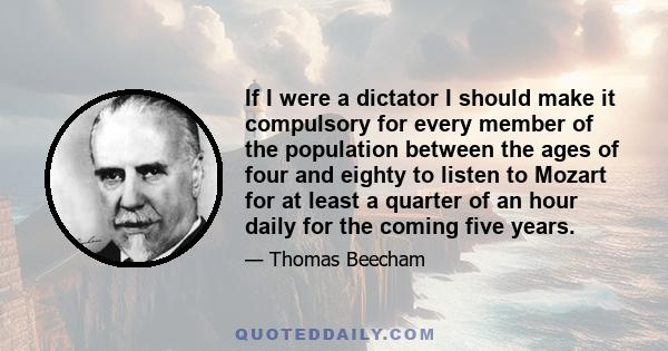 If I were a dictator I should make it compulsory for every member of the population between the ages of four and eighty to listen to Mozart for at least a quarter of an hour daily for the coming five years.