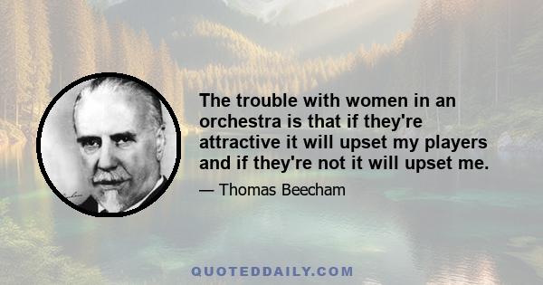 The trouble with women in an orchestra is that if they're attractive it will upset my players and if they're not it will upset me.