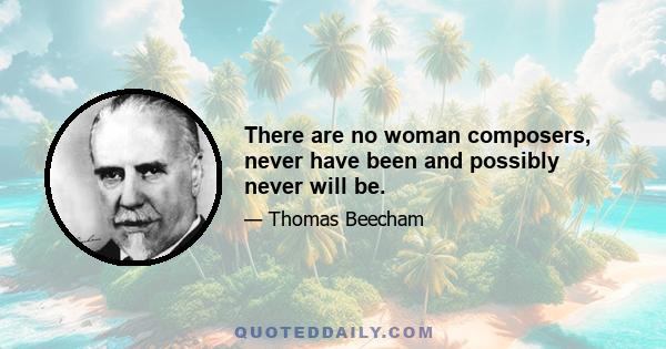 There are no woman composers, never have been and possibly never will be.